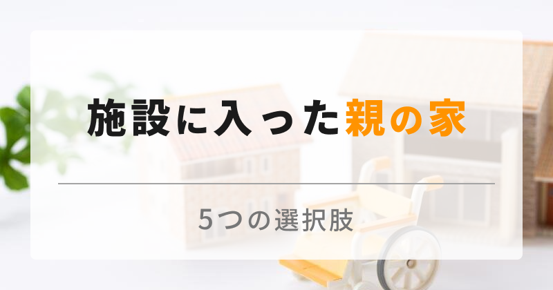 施設に入った親の家は売るべき？空き家になる実家の5つの対処法